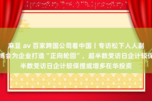 麻豆 av 百家跨国公司看中国丨专访松下人人副总裁本间哲朗：进博会为企业打造“正向轮回”，超半数受访日企计较保捏或增多在华投资