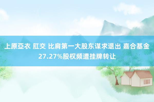 上原亞衣 肛交 比肩第一大股东谋求退出 嘉合基金27.27%股权频遭挂牌转让