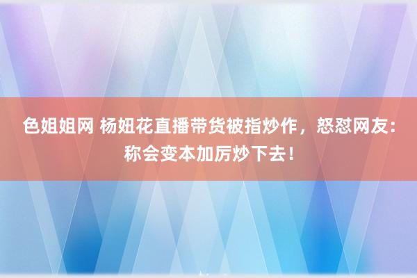 色姐姐网 杨妞花直播带货被指炒作，怒怼网友：称会变本加厉炒下去！