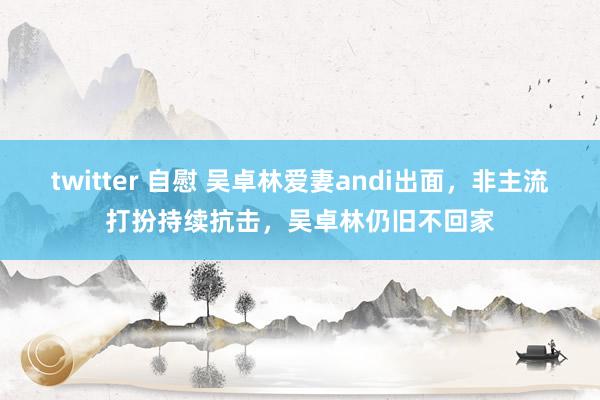 twitter 自慰 吴卓林爱妻andi出面，非主流打扮持续抗击，吴卓林仍旧不回家