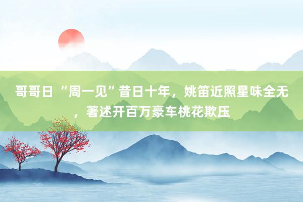 哥哥日 “周一见”昔日十年，姚笛近照星味全无，著述开百万豪车桃花欺压