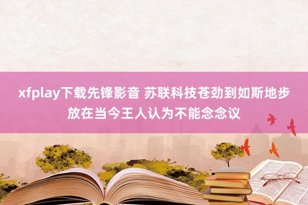 xfplay下载先锋影音 苏联科技苍劲到如斯地步放在当今王人认为不能念念议