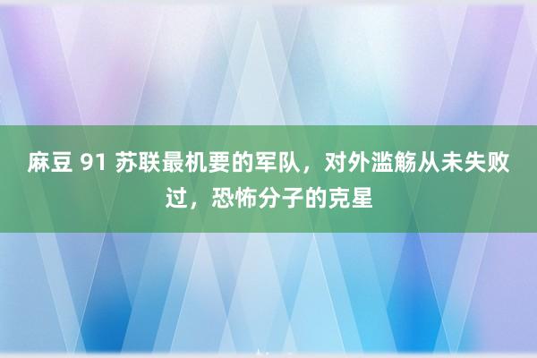 麻豆 91 苏联最机要的军队，对外滥觞从未失败过，恐怖分子的克星