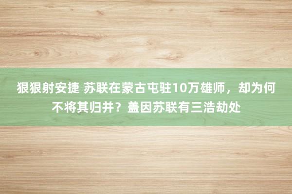 狠狠射安捷 苏联在蒙古屯驻10万雄师，却为何不将其归并？盖因苏联有三浩劫处