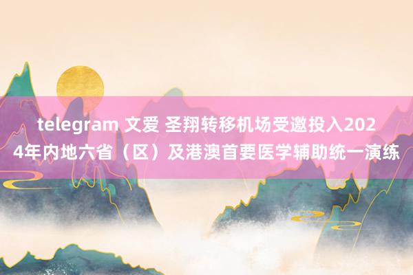 telegram 文爱 圣翔转移机场受邀投入2024年内地六省（区）及港澳首要医学辅助统一演练