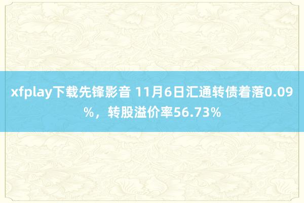 xfplay下载先锋影音 11月6日汇通转债着落0.09%，转股溢价率56.73%