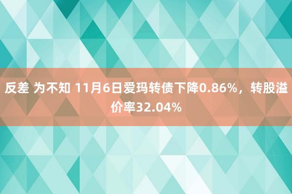 反差 为不知 11月6日爱玛转债下降0.86%，转股溢价率32.04%