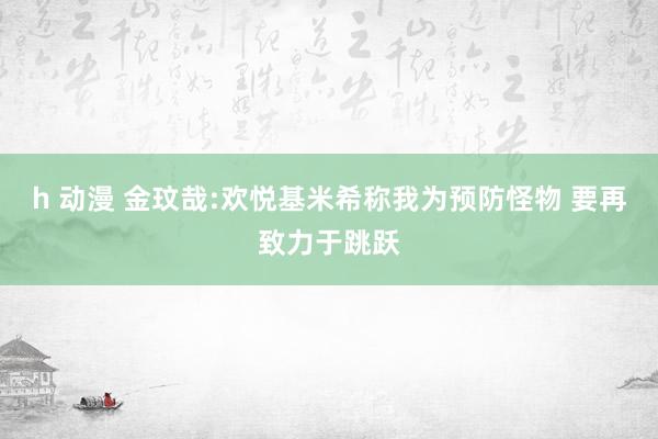 h 动漫 金玟哉:欢悦基米希称我为预防怪物 要再致力于跳跃