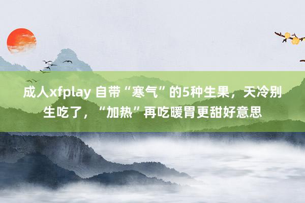 成人xfplay 自带“寒气”的5种生果，天冷别生吃了，“加热”再吃暖胃更甜好意思