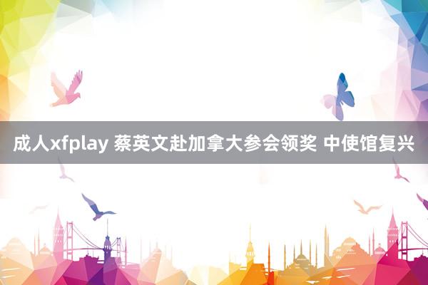 成人xfplay 蔡英文赴加拿大参会领奖 中使馆复兴