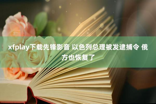 xfplay下载先锋影音 以色列总理被发逮捕令 俄方也恢复了