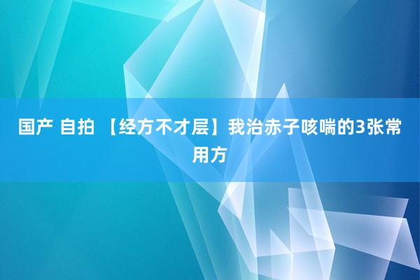 国产 自拍 【经方不才层】我治赤子咳喘的3张常用方