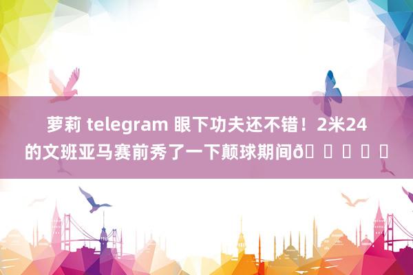 萝莉 telegram 眼下功夫还不错！2米24的文班亚马赛前秀了一下颠球期间👀⚽️