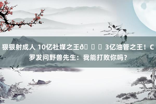 狠狠射成人 10亿社媒之王🆚3亿油管之王！C罗发问野兽先生：我能打败你吗？