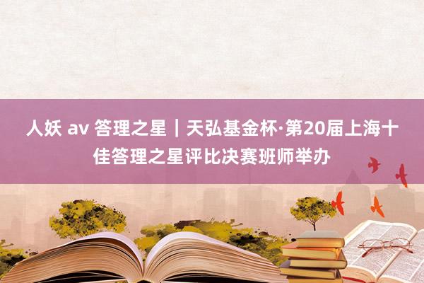 人妖 av 答理之星｜天弘基金杯·第20届上海十佳答理之星评比决赛班师举办