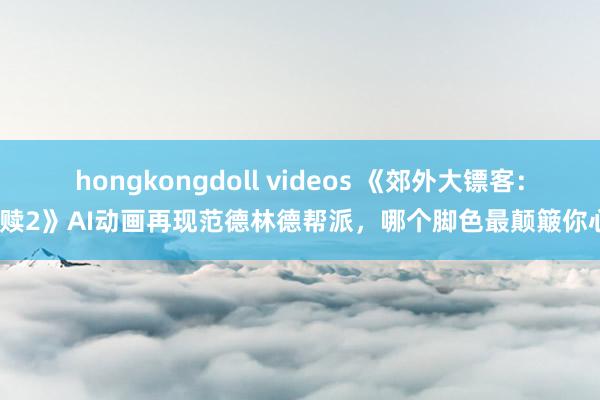 hongkongdoll videos 《郊外大镖客：救赎2》AI动画再现范德林德帮派，哪个脚色最颠簸你心？