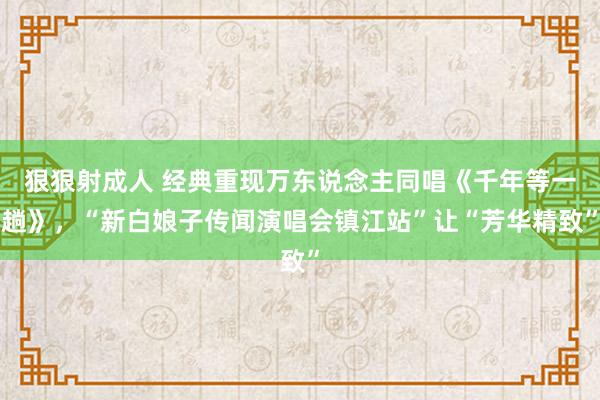 狠狠射成人 经典重现万东说念主同唱《千年等一趟》，“新白娘子传闻演唱会镇江站”让“芳华精致”