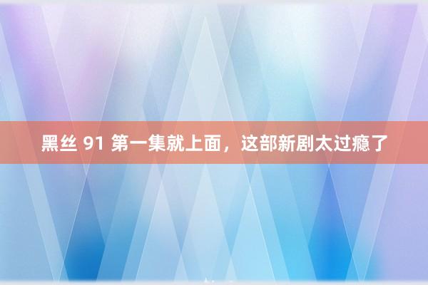 黑丝 91 第一集就上面，这部新剧太过瘾了