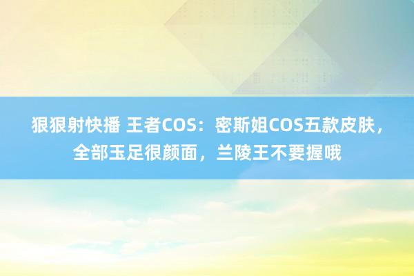 狠狠射快播 王者COS：密斯姐COS五款皮肤，全部玉足很颜面，兰陵王不要握哦