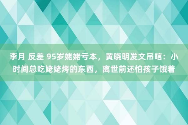 李月 反差 95岁姥姥亏本，黄晓明发文吊唁：小时间总吃姥姥烤的东西，离世前还怕孩子饿着