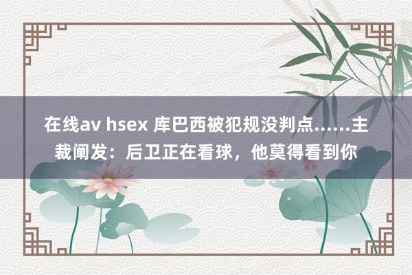 在线av hsex 库巴西被犯规没判点......主裁阐发：后卫正在看球，他莫得看到你