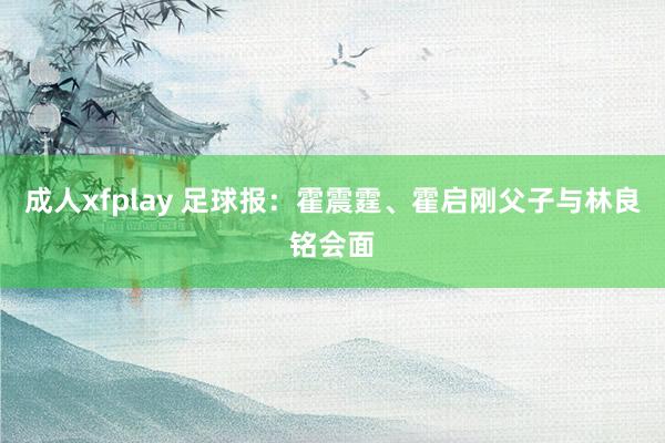 成人xfplay 足球报：霍震霆、霍启刚父子与林良铭会面