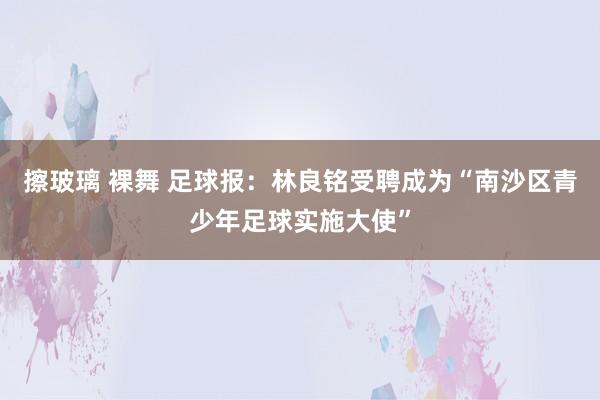 擦玻璃 裸舞 足球报：林良铭受聘成为“南沙区青少年足球实施大使”