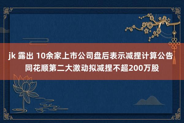 jk 露出 10余家上市公司盘后表示减捏计算公告 同花顺第二大激动拟减捏不超200万股