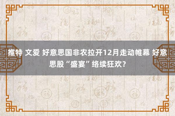 推特 文爱 好意思国非农拉开12月走动帷幕 好意思股“盛宴”络续狂欢？