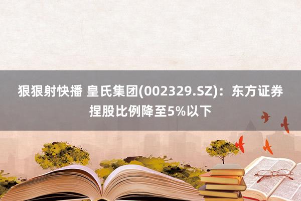 狠狠射快播 皇氏集团(002329.SZ)：东方证券捏股比例降至5%以下