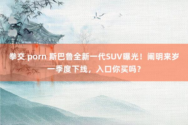 拳交 porn 斯巴鲁全新一代SUV曝光！阐明来岁一季度下线，入口你买吗？