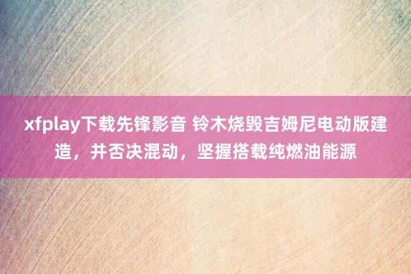 xfplay下载先锋影音 铃木烧毁吉姆尼电动版建造，并否决混动，坚握搭载纯燃油能源