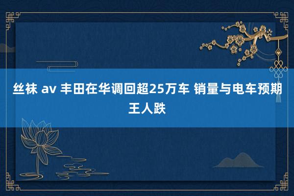 丝袜 av 丰田在华调回超25万车 销量与电车预期王人跌