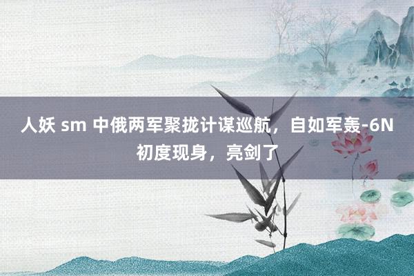 人妖 sm 中俄两军聚拢计谋巡航，自如军轰-6N初度现身，亮剑了