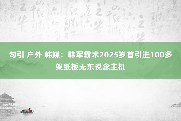 勾引 户外 韩媒：韩军霸术2025岁首引进100多架纸板无东说念主机