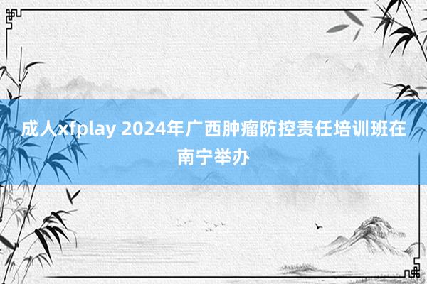 成人xfplay 2024年广西肿瘤防控责任培训班在南宁举办