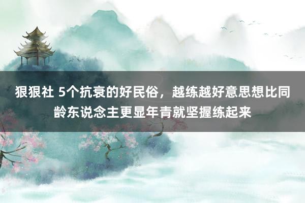 狠狠社 5个抗衰的好民俗，越练越好意思想比同龄东说念主更显年青就坚握练起来