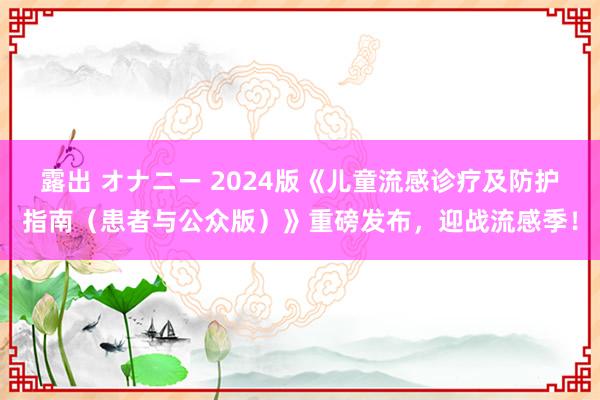 露出 オナニー 2024版《儿童流感诊疗及防护指南（患者与公众版）》重磅发布，迎战流感季！