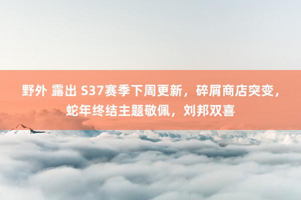 野外 露出 S37赛季下周更新，碎屑商店突变，蛇年终结主题敬佩，刘邦双喜