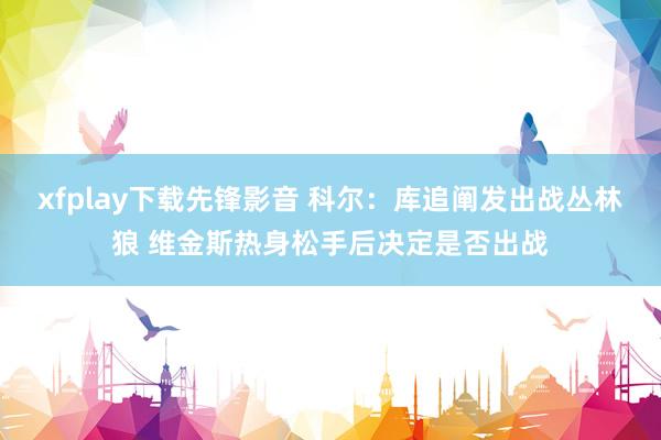 xfplay下载先锋影音 科尔：库追阐发出战丛林狼 维金斯热身松手后决定是否出战