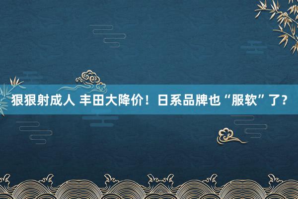 狠狠射成人 丰田大降价！日系品牌也“服软”了？