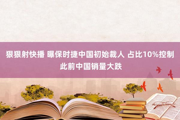 狠狠射快播 曝保时捷中国初始裁人 占比10%控制 此前中国销量大跌