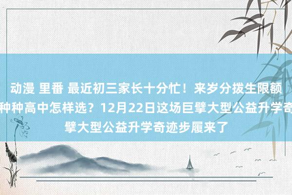 动漫 里番 最近初三家长十分忙！来岁分拨生限额增至70%，种种高中怎样选？12月22日这场巨擘大型公益升学奇迹步履来了