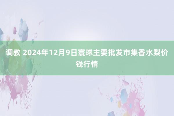 调教 2024年12月9日寰球主要批发市集香水梨价钱行情