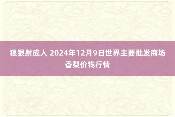 狠狠射成人 2024年12月9日世界主要批发商场香梨价钱行情