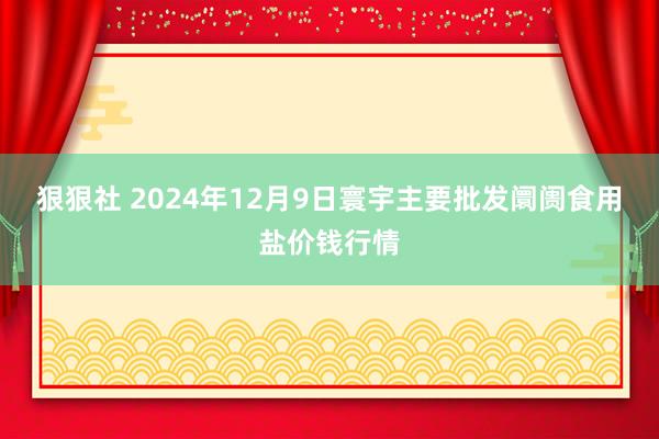 狠狠社 2024年12月9日寰宇主要批发阛阓食用盐价钱行情