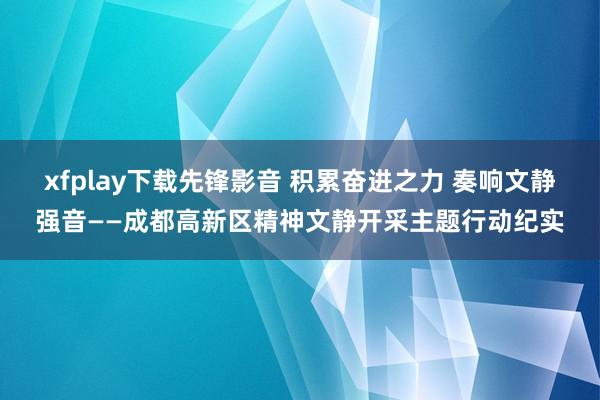 xfplay下载先锋影音 积累奋进之力 奏响文静强音——成都高新区精神文静开采主题行动纪实