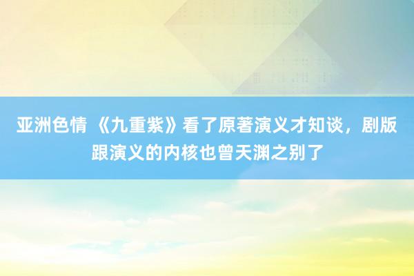 亚洲色情 《九重紫》看了原著演义才知谈，剧版跟演义的内核也曾天渊之别了