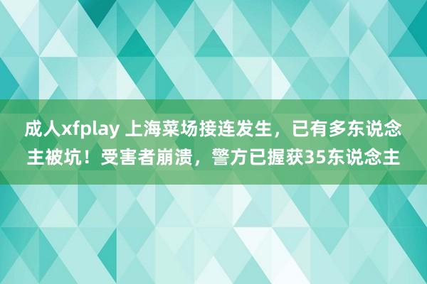 成人xfplay 上海菜场接连发生，已有多东说念主被坑！受害者崩溃，警方已握获35东说念主