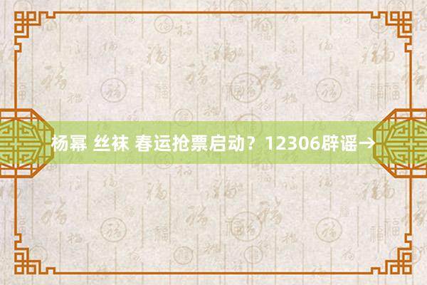 杨幂 丝袜 春运抢票启动？12306辟谣→